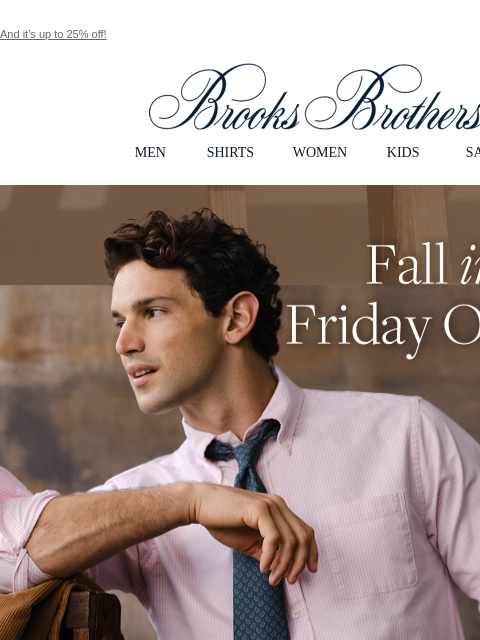 And it's up to 25% off! View in web browser Brooks Brothers MEN SHIRTS WOMEN KIDS SALE Fall into Friday Oxfords A new season calls for smart new looks. Our Friday Oxford shirt delivers. Now 25% off