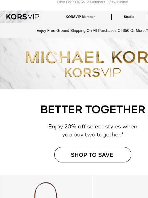 Only For KORSVIP Members | View Online KORSVIP KORSVIP Member Studio Points: 100 Enjoy Free Ground Shipping On All Purchases Of $50 Or More.** MICHAEL KORS BETTER TOGETHER Enjoy 20% off select styles