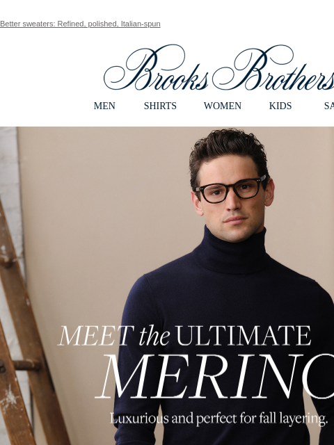 Better sweaters: Refined, polished, Italian-spun View in web browser Brooks Brothers MEN SHIRTS WOMEN KIDS SALE Meet the Ultimate Merino Luxurious and perfect for fall layering. Shop Now The Ultimate