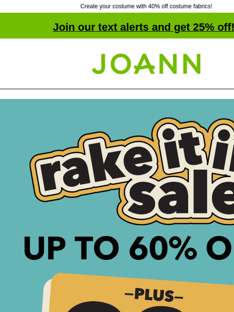 Create your costume with 40% off costume fabrics! Join our text alerts and get 25% off! † Joann.com® Rake it in sale. Up to 60% off plus 20% off your total purchase with coupon. SHOP NOW ENTIRE STOCK