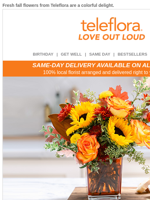 Fresh fall flowers from Teleflora are a colorful delight. View in browser ‌ teleflora BIRTHDAY | GET WELL | SAME DAY | BESTSELLERS | DEAL OF THE DAY SAME-DAY DELIVERY AVAILABLE ON ALL BOUQUETS! 100%