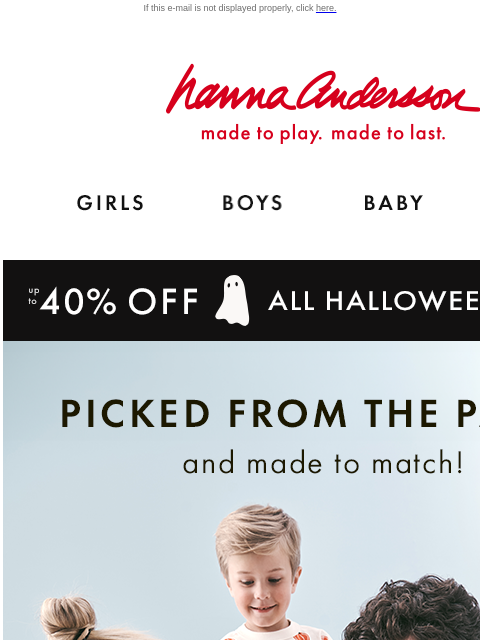 Festive fall picks for the whole fam If this e-mail is not displayed properly, click here. Hanna Andersson | made to play. made to last. Shop girls clothes. Shop boys clothes. Shop baby clothes. Shop