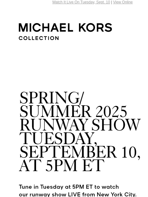 Watch It Live On Tuesday, Sept. 10 | View Online MICHAEL KORS COLLECTION SPRING/SUMMER 2025 RUNWAY SHOW TUESDAY, SEPTEMBER 10, AT 5PM ET Tune in Tuesday at 5PM ET to watch our runway show LIVE from New