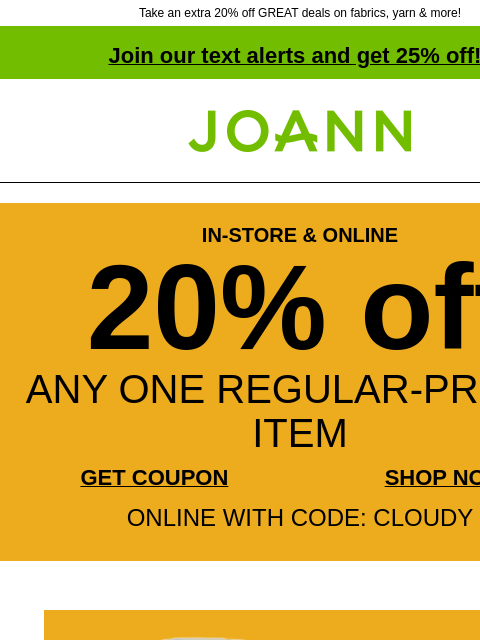 Take an extra 20% off GREAT deals on fabrics, yarn & more! Join our text alerts and get 25% off! † Joann.com® IN-STORE & ONLINE 20% off ANY ONE REGULAR-PRICED ITEM GET COUPON SHOP NOW ONLINE