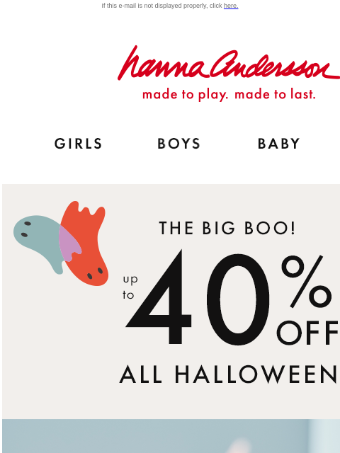 Up to 40% off Halloween! If this e-mail is not displayed properly, click here. Hanna Andersson | made to play. made to last. Shop girls clothes. Shop boys clothes. Shop baby clothes. Shop new arrivals.