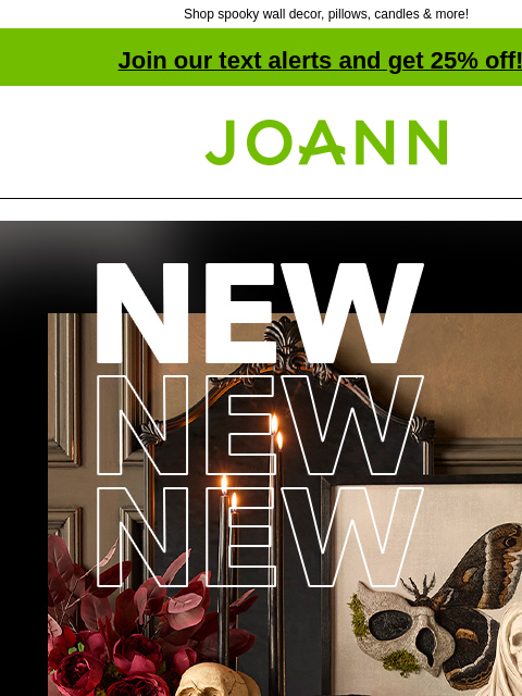 Shop spooky wall decor, pillows, candles & more! Join our text alerts and get 25% off! † Joann.com® 50% off Creep up appearances with half off ALL Halloween! SHOP NOW Tabletop Decor Wal Decor