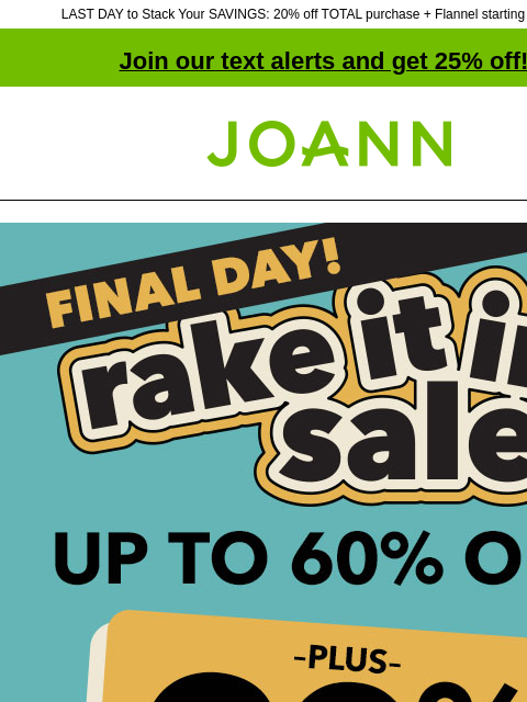 LAST DAY to Stack Your SAVINGS: 20% off TOTAL purchase + Flannel starting at $4.99 yd! Join our text alerts and get 25% off! † Joann.com® Final Day! Rake it in sale. Up to 60% off plus 20% off your