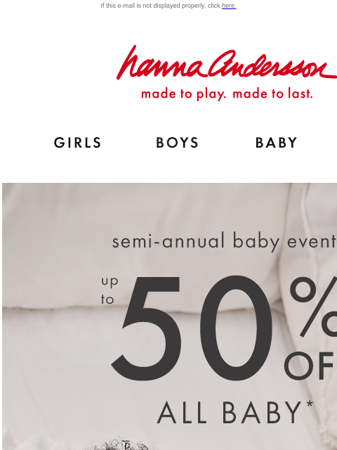 Don't miss the Semi-Annual Baby Event! If this e-mail is not displayed properly, click here. Hanna Andersson | made to play. made to last. Shop girls clothes. Shop boys clothes. Shop baby clothes.