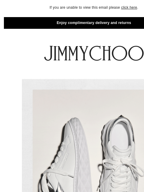 Elevate your off-duty wardrobe. If you are unable to view this email please click here. Enjoy complimentary delivery and returns New-Season Sneakers SHOP NOW SHOP NOW​ JIMMY CHOO VIRTUAL & IN-STORE