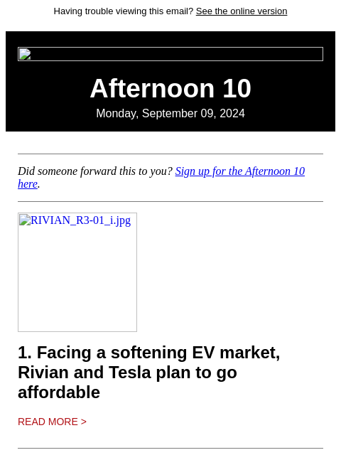 Having trouble viewing this email? See the online version Afternoon 10 Monday, September 09, 2024 Did someone forward this to you? Sign up for the Afternoon 10 here. RIVIAN_R3-01_i.jpg 1. Facing a