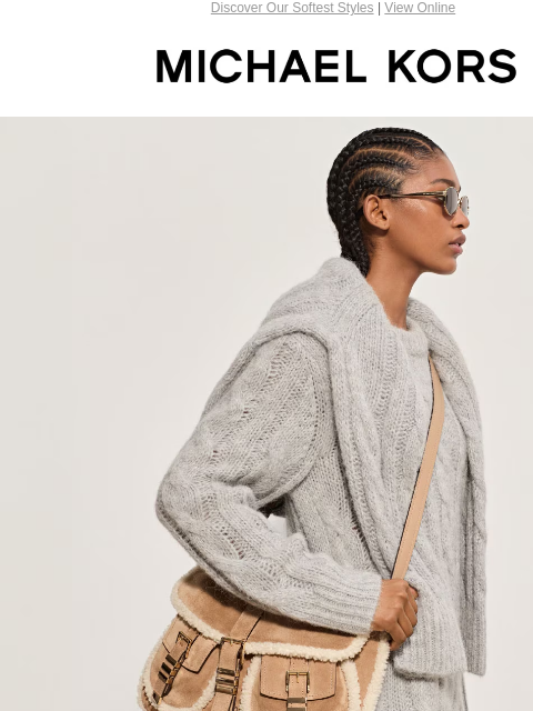 Discover Our Softest Styles | View Online MICHAEL KORS SOFT FOCUS COZY UP TO LUXE TEXTURES OF SUEDE, SHEARLING AND MORE. SHOP LUXE TEXTURES SHOP NEW ARRIVALS EXTRA 20% OFF SELECT STYLES* SHOP THE SALE