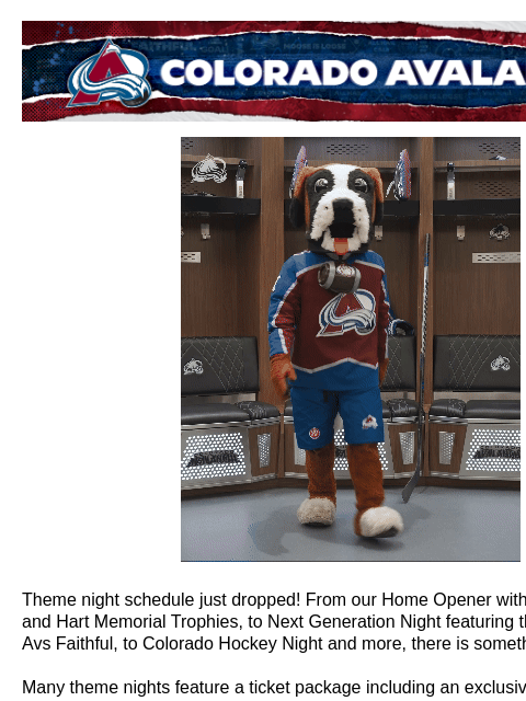 Colorado Avalanche | Official Email Communication from the Colorado Avalanche 2024-25 Theme Nights Theme night schedule just dropped! From our Home Opener with the Ted Lindsay and Hart Memorial