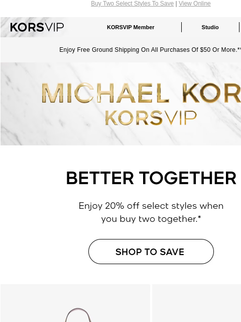 Buy Two Select Styles To Save | View Online KORSVIP KORSVIP Member Studio Points: 100 Enjoy Free Ground Shipping On All Purchases Of $50 Or More.** MICHAEL KORS BETTER TOGETHER Enjoy 20% off select