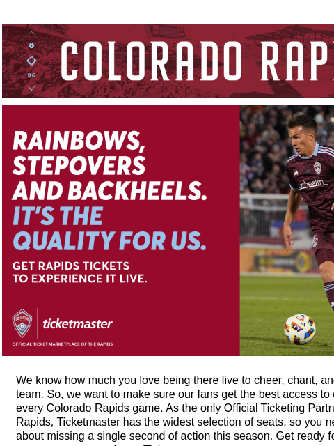 Secure Your Seats on Ticketmaster CR_Header_600x100.jpg Secure your ticket now so you don't miss the next home game when the Colorado Rapids take on Portland, September 14 at 7:30 PM at DICK'S