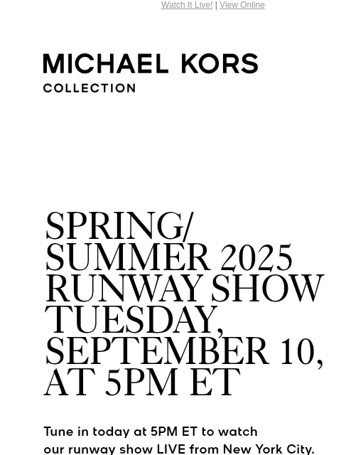 Watch It Live! | View Online MICHAEL KORS COLLECTION SPRING/SUMMER 2025 RUNWAY SHOW TUESDAY, SEPTEMBER 10, AT 5PM ET Tune in today at 5PM ET to watch our runway show LIVE from New York City. #