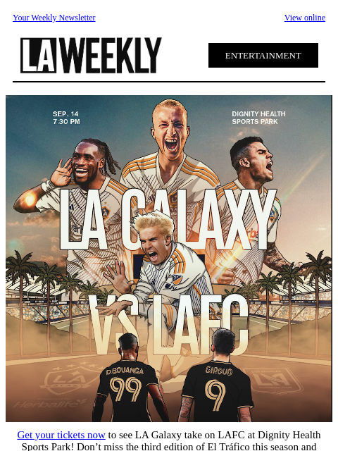 Your Weekly Newsletter View online ENTERTAINMENT Get your tickets now to see LA Galaxy take on LAFC at Dignity Health Sports Park! Don't miss the third edition of El Tráfico this season and