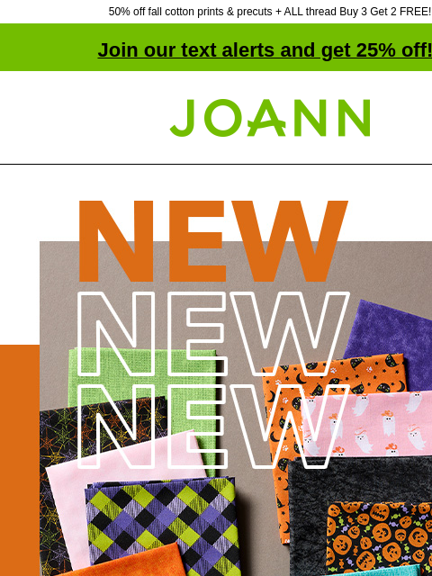 50% off fall cotton prints & precuts + ALL thread Buy 3 Get 2 FREE! Join our text alerts and get 25% off! † Joann.com® Halloween Cotton Prints Starting at $3.99 yd SHOP ALL COTTON Fall Cotton