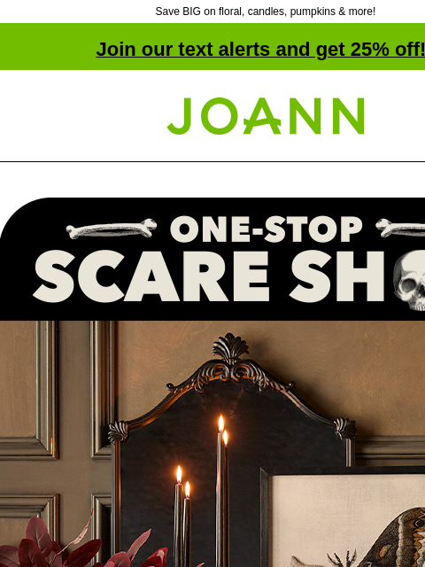 Save BIG on floral, candles, pumpkins & more! Join our text alerts and get 25% off! † Joann.com® One-stop scare shop 50% off Get your House Tricked Out For Halloween SHOP NOW Decor Decor SHOP NOW