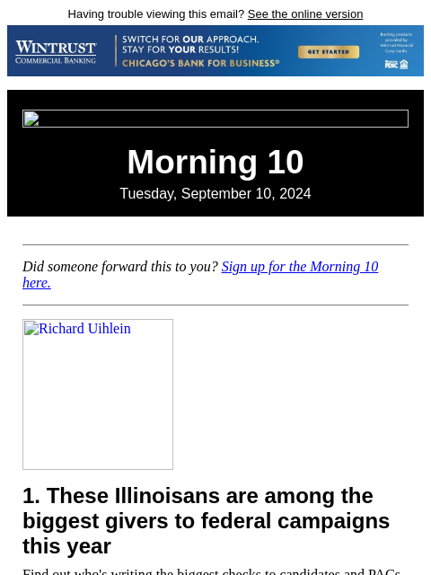 Having trouble viewing this email? See the online version Morning 10 Tuesday, September 10, 2024 Did someone forward this to you? Sign up for the Morning 10 here. Richard Uihlein 1. These Illinoisans