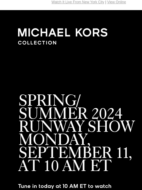 Watch It Live From New York City | View Online MICHAEL KORS COLLECTION SPRING/SUMMER 2024 RUNWAY SHOW MONDAY, SEPTEMBER 11, AT 10 AM ET Tune in today at 10 AM ET to watch our runway show LIVE from New