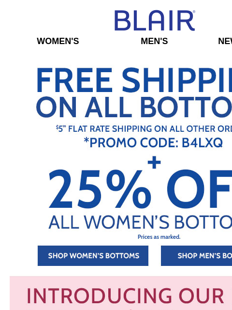 What a Deal! ALL Bottoms Ship FREE! <> 25% Off ALL Women's Bottoms! <> BOGO FREE JB Supreme Fleece! <> 50% Off Men's Fall Layers! Blair Women's Men's New Arrivals Free