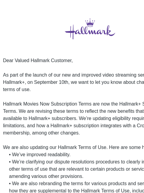 Hallmark Dear Valued Hallmark Customer, As part of the launch of our new and improved video streaming service, Hallmark+, on September 10th, we want to let you know about changes to our terms of use.