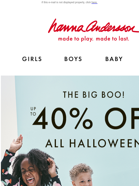 Shop before it's gone! If this e-mail is not displayed properly, click here. Hanna Andersson | made to play. made to last. Shop girls clothes. Shop boys clothes. Shop baby clothes. Shop new