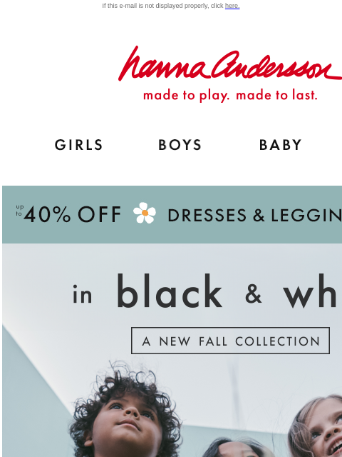 Plus, up to 40% off dresses & leggings! If this e-mail is not displayed properly, click here. Hanna Andersson | made to play. made to last. Shop girls clothes. Shop boys clothes. Shop baby clothes.