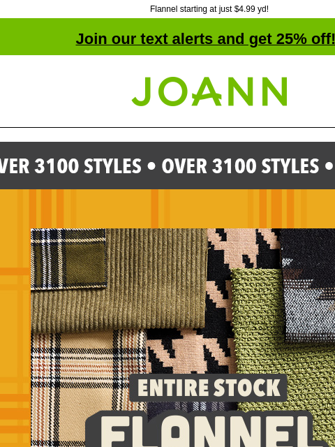 Flannel starting at just $4.99 yd! Join our text alerts and get 25% off! † Joann.com® Entire Stock Flannel and Fashion Fabric Sale! Up to 60% off SHOP ALL FLANNEL Special Occasion Fabrics Excludes