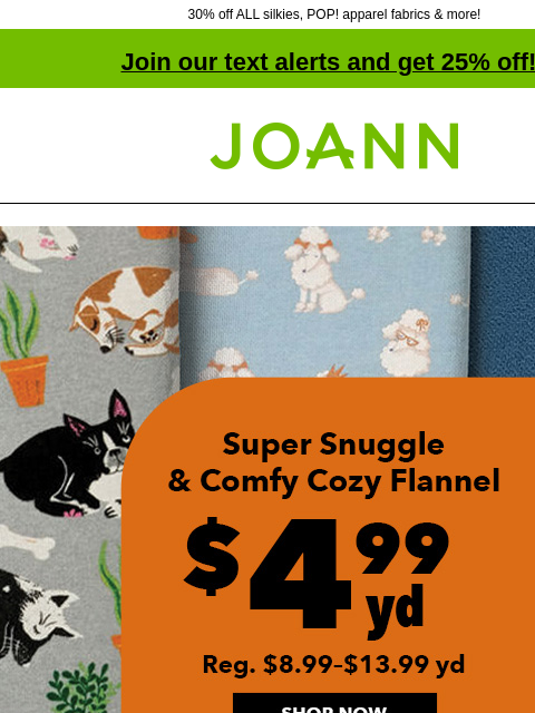 30% off ALL silkies, POP! apparel fabrics & more! Join our text alerts and get 25% off! † Joann.com® Super Snuggle and Comfy Cozy Flannel. $4.99 yd. Reg. $8.99-$13.99 yd. Shop Now. Silkies ENTIRE