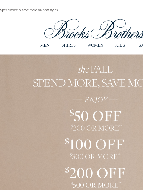 Spend more & save more on new styles View in web browser Brooks Brothers MEN SHIRTS WOMEN KIDS SALE the Fall. Spend More, Save More. Enjoy $50 Off $200 or More. $100 Off $300 or More. $200 Or $500