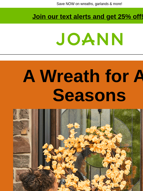 Save NOW on wreaths, garlands & more! Join our text alerts and get 25% off! † Joann.com® A Wreath for All Seasons 60% off Orange flowered wreath Pumpkin wreath Thanksgiving wreath Transition your