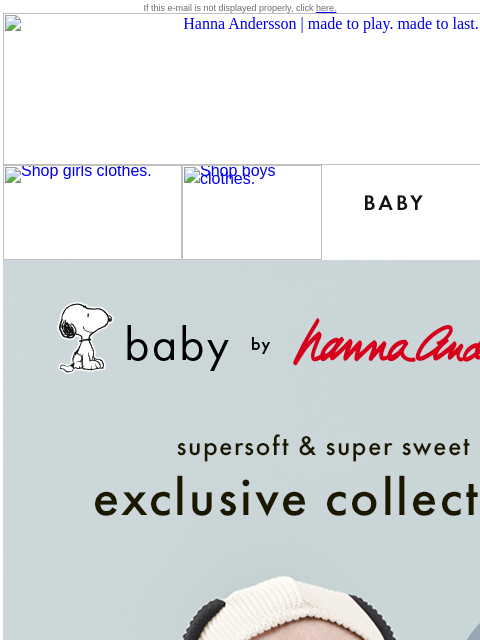 Available only at Hanna Andersson If this e-mail is not displayed properly, click here. Hanna Andersson | made to play. made to last. Shop girls clothes. Shop boys clothes. Shop baby clothes. Shop new