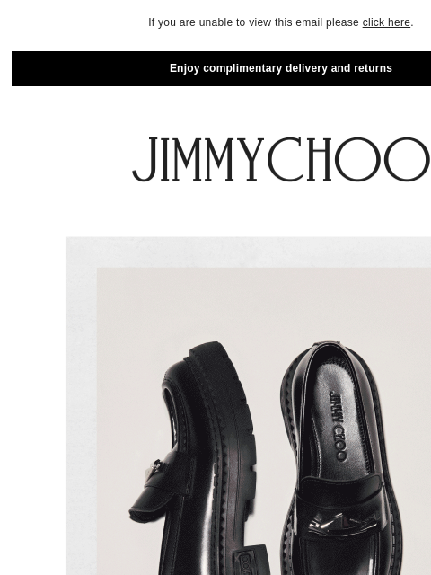 Redefining glamour. If you are unable to view this email please click here. Enjoy complimentary delivery and returns New-Season Flats SHOP NOW The Cinch Bag SHOP NOW JIMMY CHOO VIRTUAL & IN-STORE