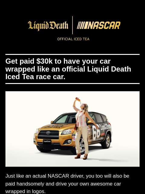 Get paid $30k to have your car wrapped like an official Liquid Death Iced Tea race car. ͏ ͏ ͏ ͏ ͏ ͏ ͏ ͏ ͏ ͏ ͏ ͏ ͏ ͏ ͏ ͏ ͏ ͏ ͏ ͏ ͏ ͏ ͏ ͏ ͏ ͏ ͏ ͏ ͏ ͏ ͏ ͏ ͏ ͏ ͏ ͏ ͏ ͏ ͏ ͏ ͏ ͏ ͏ ͏ ͏ ͏ ͏ ͏ ͏ ͏ ͏ ͏ ͏ ͏ ͏ ͏ ͏