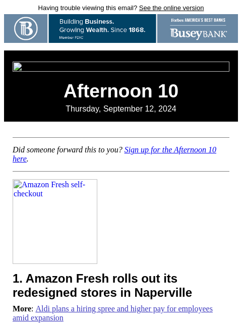 Having trouble viewing this email? See the online version Afternoon 10 Thursday, September 12, 2024 Did someone forward this to you? Sign up for the Afternoon 10 here. Amazon Fresh self-checkout 1.