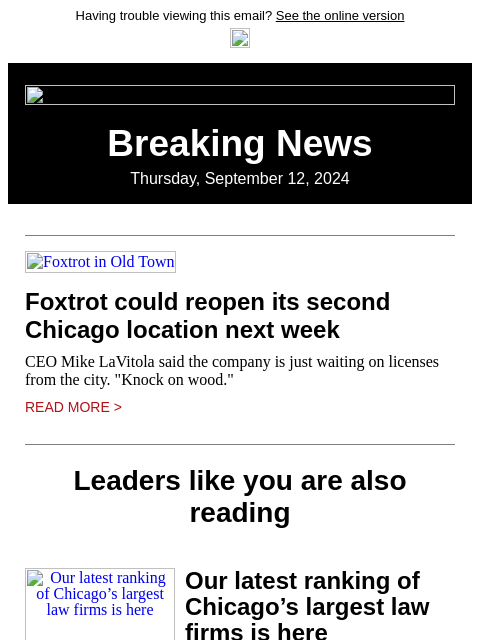 Having trouble viewing this email? See the online version Breaking News Thursday, September 12, 2024 Foxtrot in Old Town Foxtrot could reopen its second Chicago location next week CEO Mike LaVitola