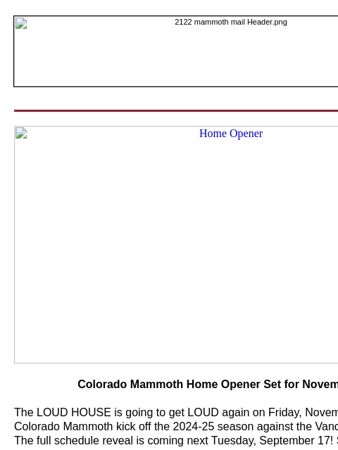 Home Opener Colorado Mammoth Home Opener Set for November 29 The LOUD HOUSE is going to get LOUD again on Friday, November 29 as your Colorado Mammoth kick off the 2024-25 season against the Vancouver