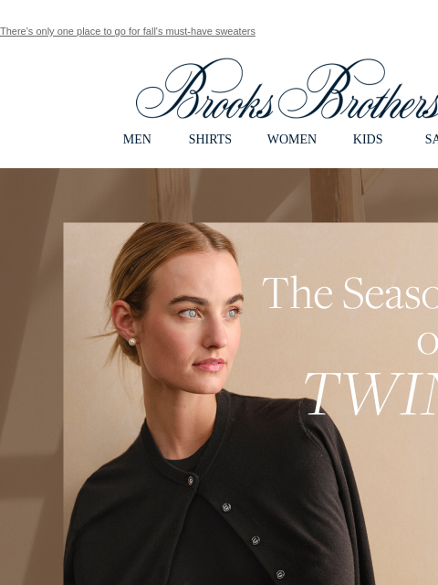 There's only one place to go for fall's must-have sweaters View in web browser Brooks Brothers MEN SHIRTS WOMEN KIDS SALE The Season of the Twinset. Your Fall Go-To. Poised for your wardrobe,