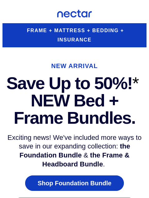 Elevate your sleep experience with our new arrivals, the Foundation Frame & The Frame + Headboard Bundle. Up to 50% OFF (includes free shipping)* Nectar Logo FRAME + MATTRESS + BEDDING + INSURANCE