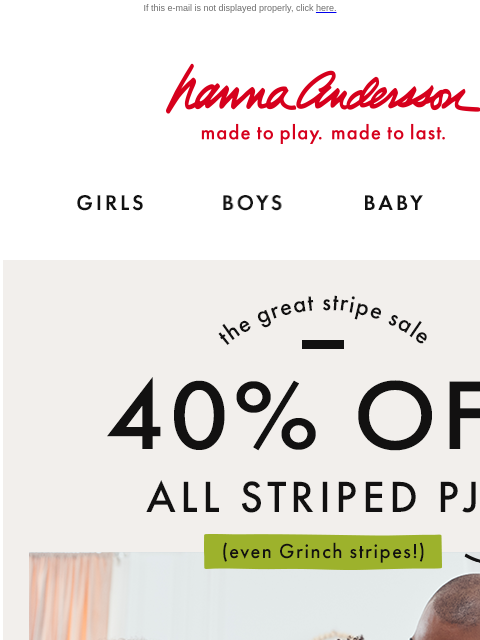 Don't miss The Great Stripe Sale If this e-mail is not displayed properly, click here. Hanna Andersson | made to play. made to last. Shop girls clothes. Shop boys clothes. Shop baby clothes. Shop