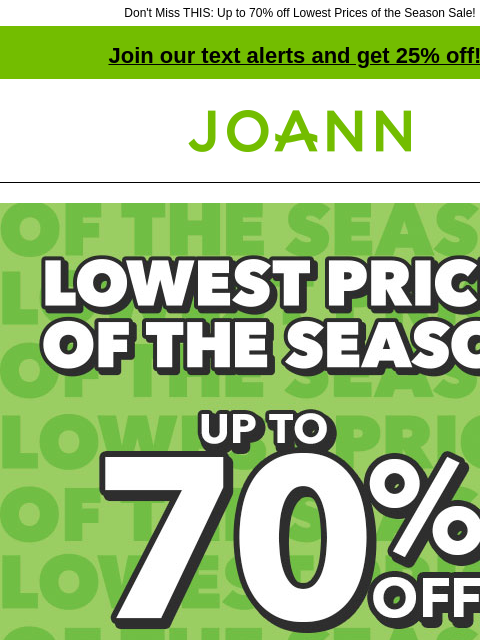 Don't Miss THIS: Up to 70% off Lowest Prices of the Season Sale! Join our text alerts and get 25% off! † Joann.com® Lowest Prices of the Season. Up to 70% off SHOP NOW 1000s of items under $3