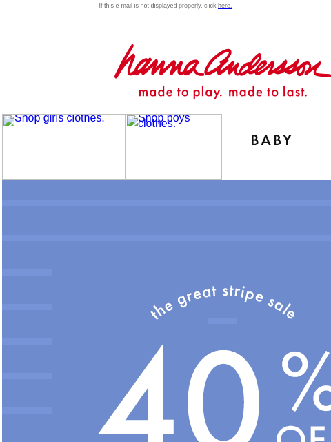 Shop The Great Stripe Sale If this e-mail is not displayed properly, click here. Hanna Andersson | made to play. made to last. Shop girls clothes. Shop boys clothes. Shop baby clothes. Shop new