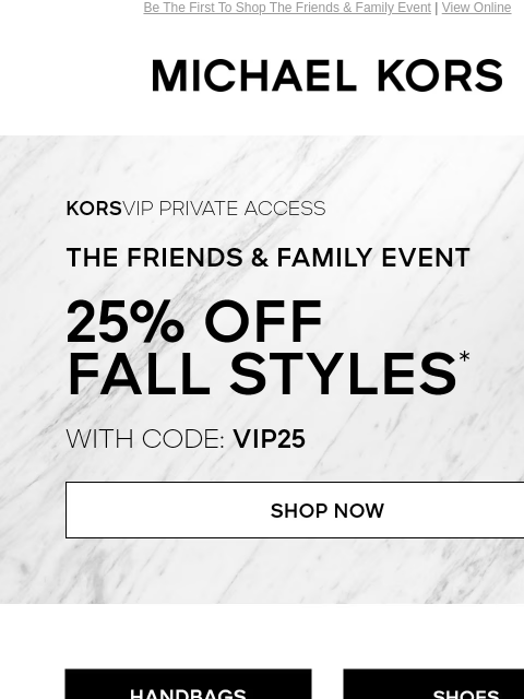 Be The First To Shop The Friends & Family Event | View Online MICHAEL KORS KORSVIP Private Access The Friends & Family Event 25% Off Fall Styles* with code: VIP25 SHOP NOW HANDBAGS SHOES