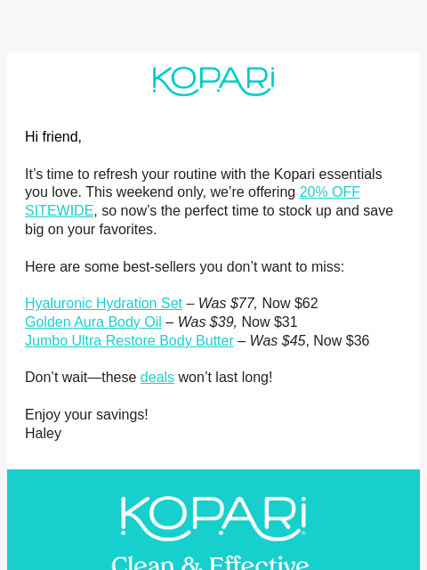 Hi friend, It's time to refresh your routine with the Kopari essentials you love. This weekend only, we're offering 20% OFF SITEWIDE, so now's the perfect time to stock up and save big on