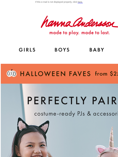 Halloween faves from $25 If this e-mail is not displayed properly, click here. Hanna Andersson | made to play. made to last. Shop girls clothes. Shop boys clothes. Shop baby clothes. Shop new arrivals.