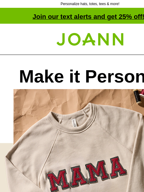 Personalize hats, totes, tees & more! Join our text alerts and get 25% off! † Joann.com® Make it Personal Starting at $2.99 From shoes to hats & totes to tees, we've got the supplies to