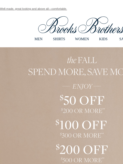 Well-made, great looking and above all—comfortable. View in web browser Brooks Brothers MEN SHIRTS WOMEN KIDS SALE the Fall Spend More, Save More. Enjoy $50 Off $200 or More**. $100 Off $300 or More**.