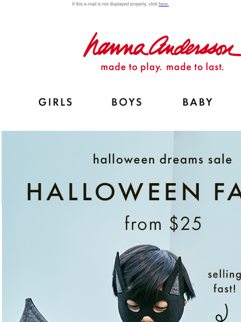 Get ready with Halloween faves from $25 If this e-mail is not displayed properly, click here. Hanna Andersson | made to play. made to last. Shop girls clothes. Shop boys clothes. Shop baby clothes.