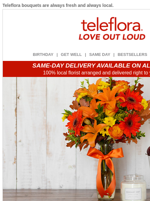 Teleflora bouquets are always fresh and always local. View in browser ‌ teleflora BIRTHDAY | GET WELL | SAME DAY | BESTSELLERS | DEAL OF THE DAY SAME-DAY DELIVERY AVAILABLE ON ALL BOUQUETS! 100% local